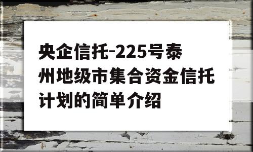 央企信托-225号泰州地级市集合资金信托计划的简单介绍