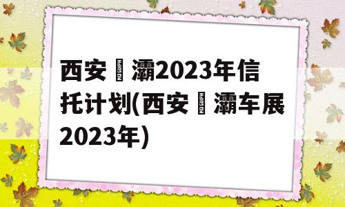 西安浐灞2023年信托计划(西安浐灞车展2023年)