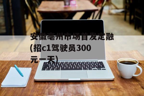 安徽亳州市场首发定融(招c1驾驶员300元一天)