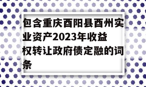 包含重庆酉阳县酉州实业资产2023年收益权转让政府债定融的词条