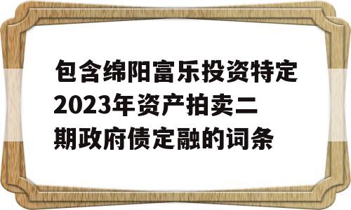 包含绵阳富乐投资特定2023年资产拍卖二期政府债定融的词条