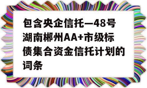 包含央企信托—48号湖南郴州AA+市级标债集合资金信托计划的词条