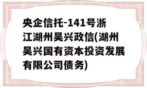 央企信托-141号浙江湖州吴兴政信(湖州吴兴国有资本投资发展有限公司债务)