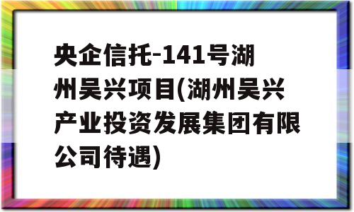 央企信托-141号湖州吴兴项目(湖州吴兴产业投资发展集团有限公司待遇)