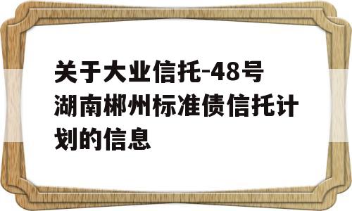 关于大业信托-48号湖南郴州标准债信托计划的信息