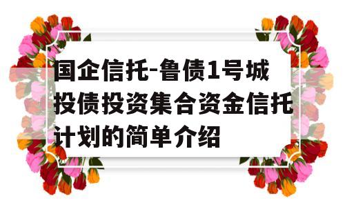 国企信托-鲁债1号城投债投资集合资金信托计划的简单介绍