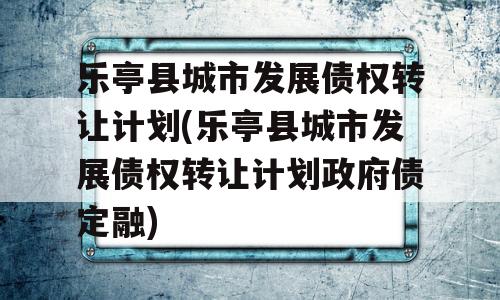 乐亭县城市发展债权转让计划(乐亭县城市发展债权转让计划政府债定融)