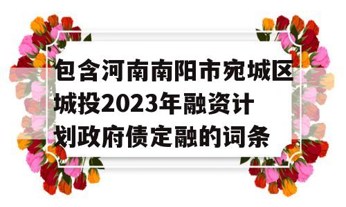 包含河南南阳市宛城区城投2023年融资计划政府债定融的词条