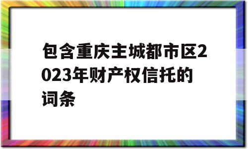 包含重庆主城都市区2023年财产权信托的词条