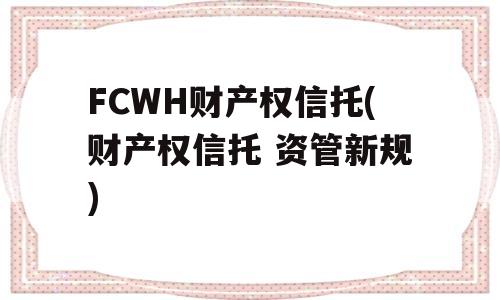 FCWH财产权信托(财产权信托 资管新规)