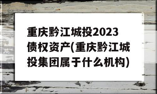 重庆黔江城投2023债权资产(重庆黔江城投集团属于什么机构)