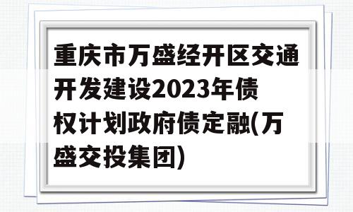 重庆市万盛经开区交通开发建设2023年债权计划政府债定融(万盛交投集团)