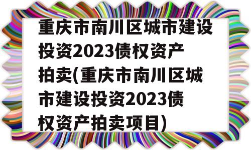 重庆市南川区城市建设投资2023债权资产拍卖(重庆市南川区城市建设投资2023债权资产拍卖项目)