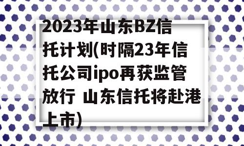 2023年山东BZ信托计划(时隔23年信托公司ipo再获监管放行 山东信托将赴港上市)