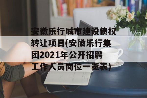 安徽乐行城市建设债权转让项目(安徽乐行集团2021年公开招聘工作人员岗位一览表)