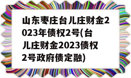 山东枣庄台儿庄财金2023年债权2号(台儿庄财金2023债权2号政府债定融)