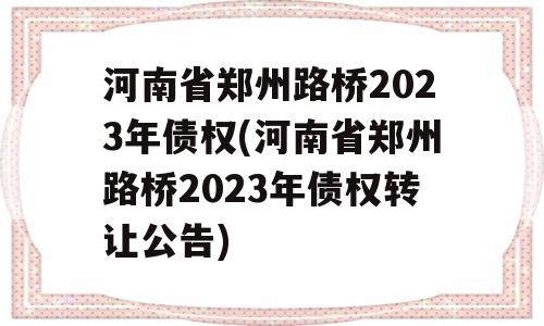 河南省郑州路桥2023年债权(河南省郑州路桥2023年债权转让公告)