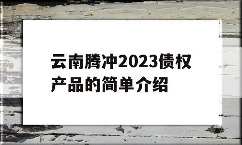 云南腾冲2023债权产品的简单介绍