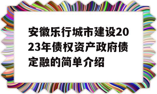 安徽乐行城市建设2023年债权资产政府债定融的简单介绍