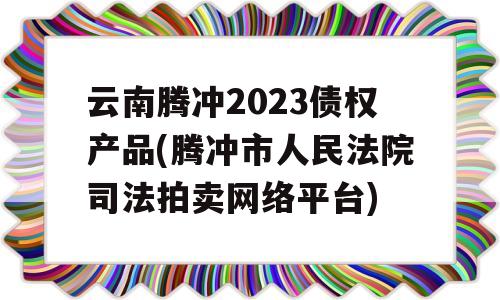 云南腾冲2023债权产品(腾冲市人民法院司法拍卖网络平台)