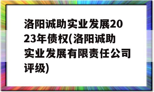 洛阳诚助实业发展2023年债权(洛阳诚助实业发展有限责任公司评级)