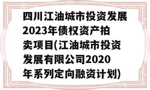 四川江油城市投资发展2023年债权资产拍卖项目(江油城市投资发展有限公司2020年系列定向融资计划)