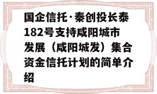 国企信托·秦创投长泰182号支持咸阳城市发展（咸阳城发）集合资金信托计划的简单介绍