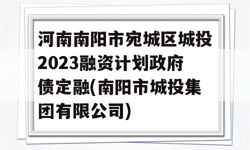 河南南阳市宛城区城投2023融资计划政府债定融(南阳市城投集团有限公司)