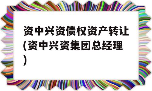 资中兴资债权资产转让(资中兴资集团总经理)