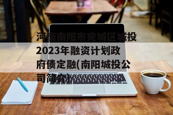 河南南阳市宛城区城投2023年融资计划政府债定融(南阳城投公司简介)