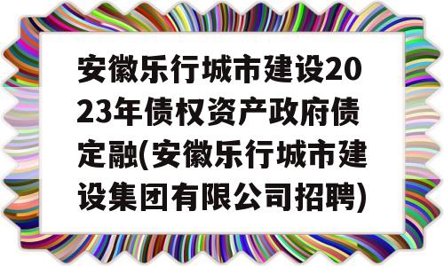 安徽乐行城市建设2023年债权资产政府债定融(安徽乐行城市建设集团有限公司招聘)