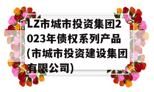 LZ市城市投资集团2023年债权系列产品(市城市投资建设集团有限公司)