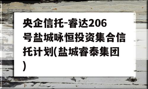 央企信托-睿达206号盐城咏恒投资集合信托计划(盐城睿泰集团)