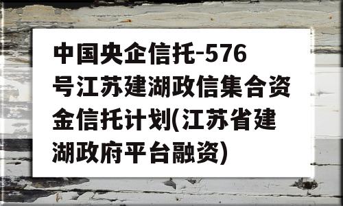 中国央企信托-576号江苏建湖政信集合资金信托计划(江苏省建湖政府平台融资)