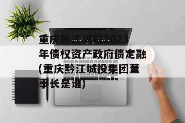 重庆黔江城投2023年债权资产政府债定融(重庆黔江城投集团董事长是谁)