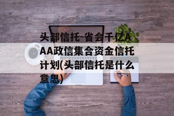 头部信托-省会千亿AAA政信集合资金信托计划(头部信托是什么意思)