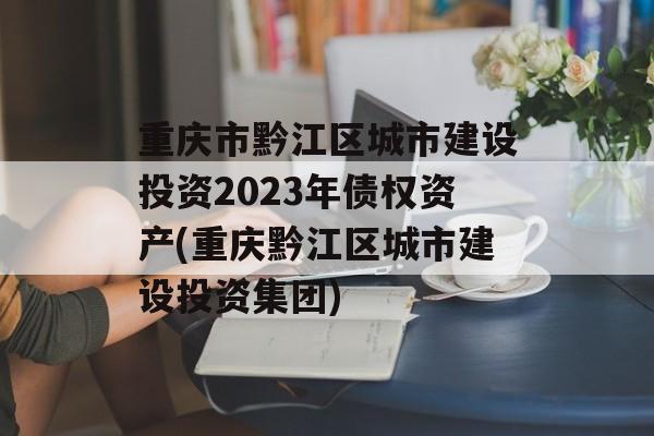 重庆市黔江区城市建设投资2023年债权资产(重庆黔江区城市建设投资集团)