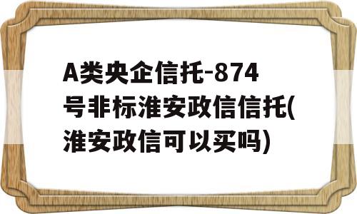 A类央企信托-874号非标淮安政信信托(淮安政信可以买吗)