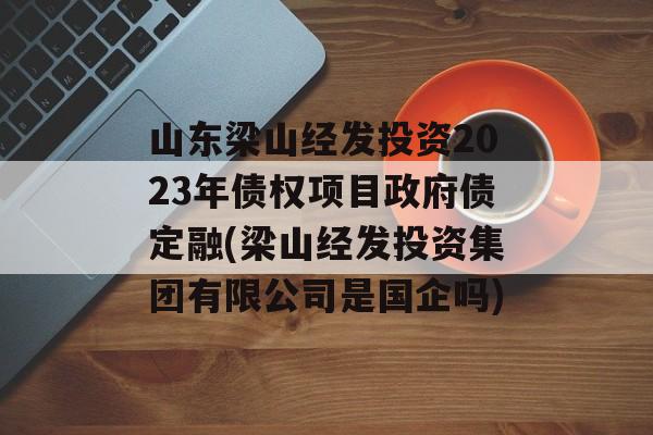 山东梁山经发投资2023年债权项目政府债定融(梁山经发投资集团有限公司是国企吗)