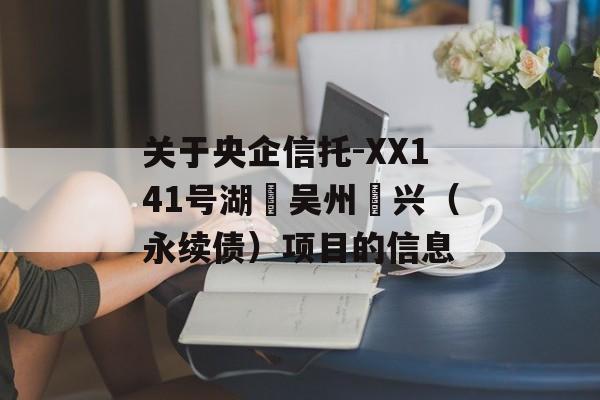 关于央企信托-XX141号湖‮吴州‬兴（永续债）项目的信息