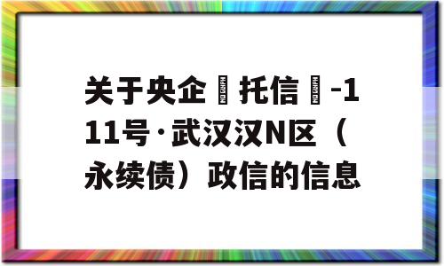 关于央企‮托信‬-111号·武汉汉N区（永续债）政信的信息