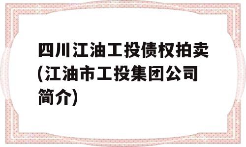 四川江油工投债权拍卖(江油市工投集团公司简介)