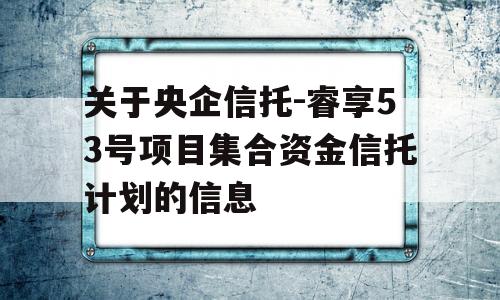 关于央企信托-睿享53号项目集合资金信托计划的信息