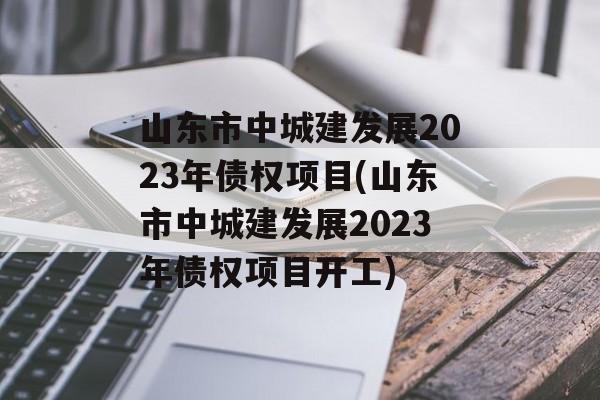 山东市中城建发展2023年债权项目(山东市中城建发展2023年债权项目开工)