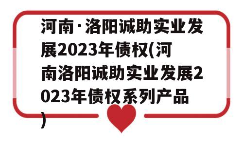 河南·洛阳诚助实业发展2023年债权(河南洛阳诚助实业发展2023年债权系列产品)