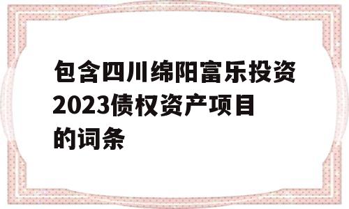 包含四川绵阳富乐投资2023债权资产项目的词条