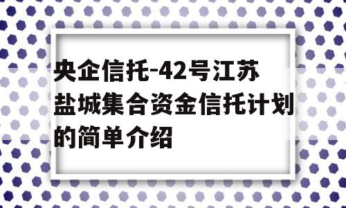 央企信托-42号江苏盐城集合资金信托计划的简单介绍