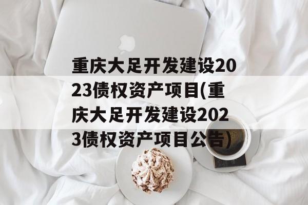 重庆大足开发建设2023债权资产项目(重庆大足开发建设2023债权资产项目公告)