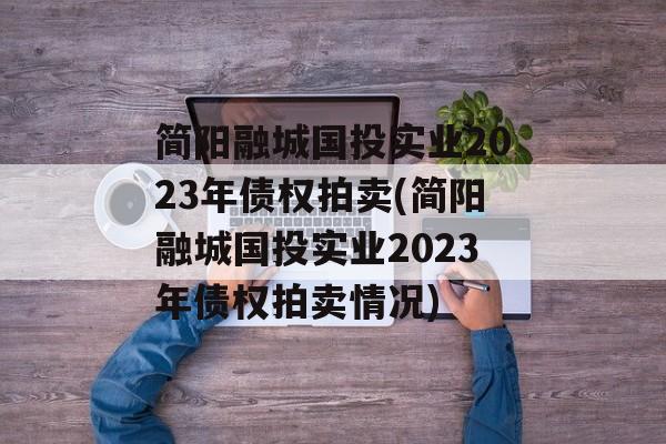 简阳融城国投实业2023年债权拍卖(简阳融城国投实业2023年债权拍卖情况)