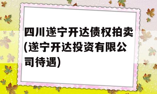 四川遂宁开达债权拍卖(遂宁开达投资有限公司待遇)